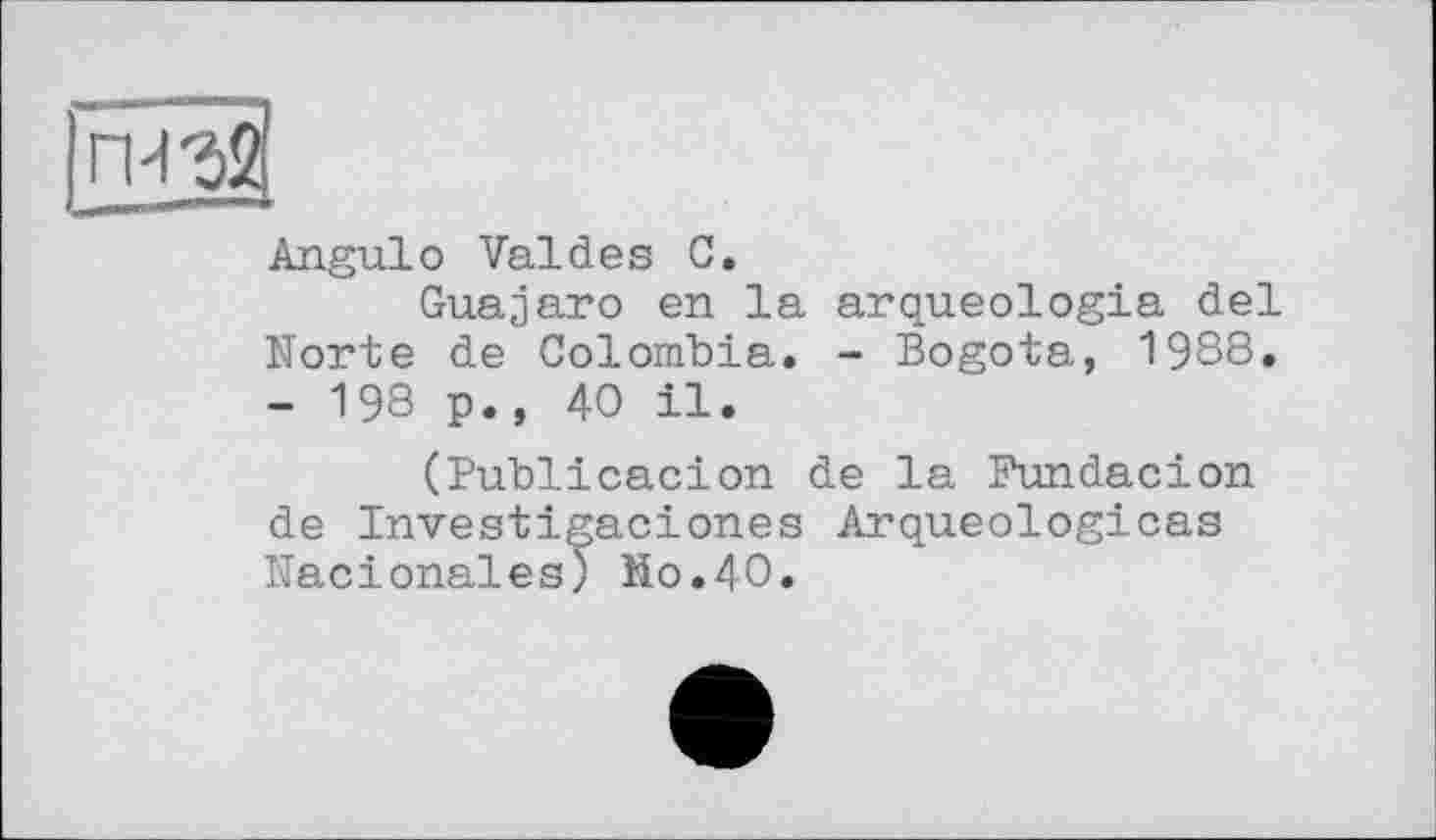 ﻿пи 32
Angulo Valdes С.
Guajаго en la arqueologia del Norte de Colombia. - Bogota, 1988, - 198 p., 40 il.
(Publicacion de la Fundacion de Investigaciones Arqueologicas Nacionales) Mo.40.